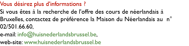 Vous désirez plus d'informations ? Si vous êtes à la recherche de l'offre des cours de néerlandais à Bruxelles, contactez de préférence la Maison du Néerlandais au n° 02/501.66.60, e-mail: info@huisnederlandsbrussel.be, web-site: www.huisnederlandsbrussel.be