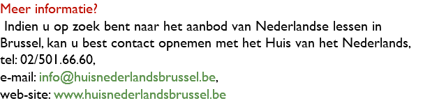 Meer informatie? Indien u op zoek bent naar het aanbod van Nederlandse lessen in Brussel, kan u best contact opnemen met het Huis van het Nederlands, tel: 02/501.66.60, e-mail: info@huisnederlandsbrussel.be, web-site: www.huisnederlandsbrussel.be