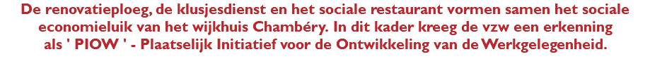 De renovatieploeg, de klusjesdienst en het sociale restaurant vormen samen het sociale economieluik van het wijkhuis Chambéry. In dit kader kreeg de vzw een erkenning als ' PIOW ' - Plaatselijk Initiatief voor de Ontwikkeling van de Werkgelegenheid.